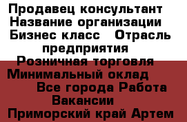 Продавец-консультант › Название организации ­ Бизнес класс › Отрасль предприятия ­ Розничная торговля › Минимальный оклад ­ 35 000 - Все города Работа » Вакансии   . Приморский край,Артем г.